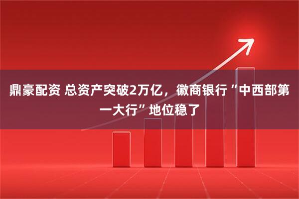 鼎豪配资 总资产突破2万亿，徽商银行“中西部第一大行”地位稳了