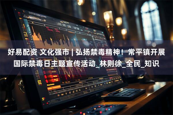 好易配资 文化强市 | 弘扬禁毒精神！常平镇开展国际禁毒日主题宣传活动_林则徐_全民_知识