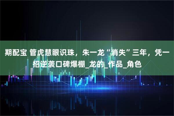 期配宝 管虎慧眼识珠,朱一龙“消失”三年,凭一招逆袭口碑爆棚_龙的_作品_角色