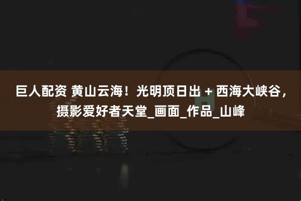 巨人配资 黄山云海!光明顶日出 + 西海大峡谷,摄影爱好者天堂_画面_作品_山峰