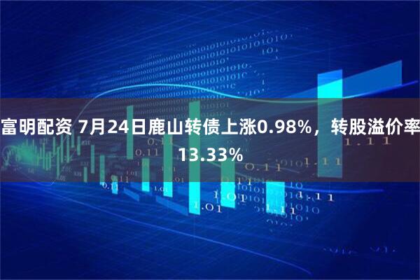 富明配资 7月24日鹿山转债上涨0.98%，转股溢价率13.33%