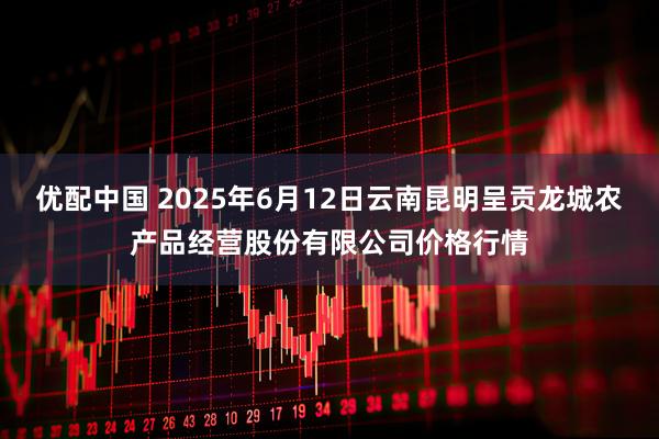 优配中国 2025年6月12日云南昆明呈贡龙城农产品经营股份有限公司价格行情