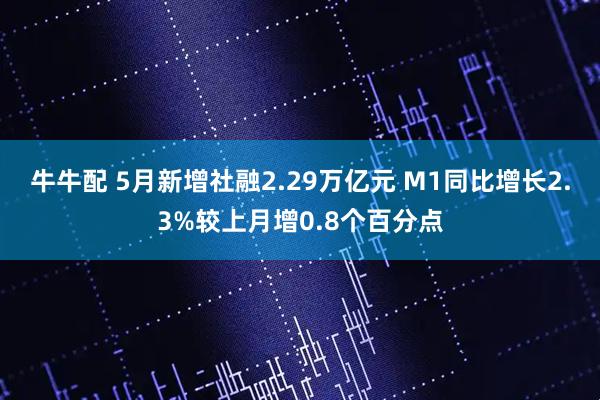 牛牛配 5月新增社融2.29万亿元 M1同比增长2.3%较上月增0.8个百分点