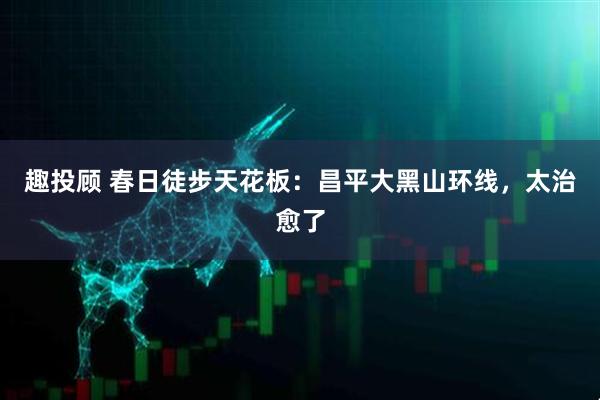 趣投顾 春日徒步天花板：昌平大黑山环线，太治愈了